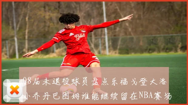 08届未退役球员盘点乐福戈登大洛小乔丹巴图姆谁能继续留在NBA赛场上