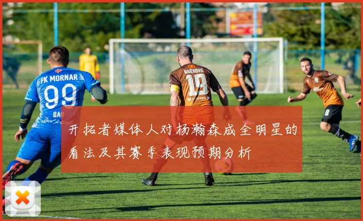 开拓者媒体人对杨瀚森成全明星的看法及其赛季表现预期分析